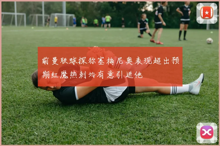 前曼联球探称塞梅尼奥表现超出预期红魔热刺均有意引进他