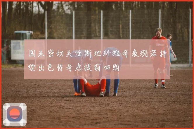 国米密切关注斯坦科维奇表现若持续出色将考虑提前回购