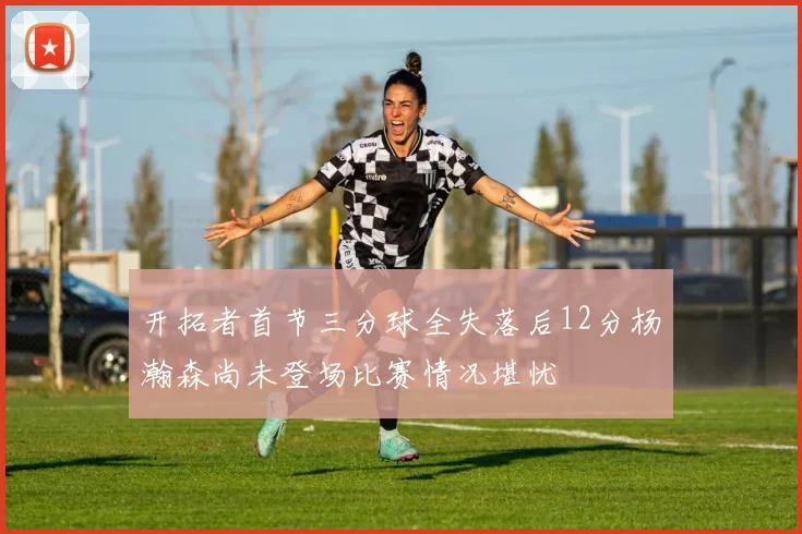 开拓者首节三分球全失落后12分杨瀚森尚未登场比赛情况堪忧