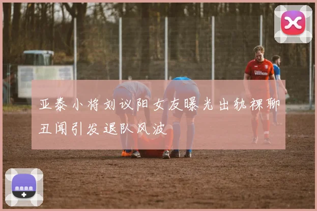 亚泰小将刘议阳女友曝光出轨裸聊丑闻引发退队风波