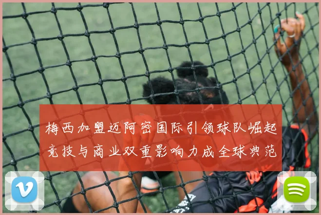 梅西加盟迈阿密国际引领球队崛起竞技与商业双重影响力成全球典范