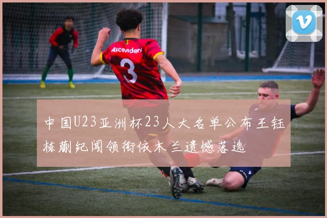 中国U23亚洲杯23人大名单公布王钰栋蒯纪闻领衔依木兰遗憾落选