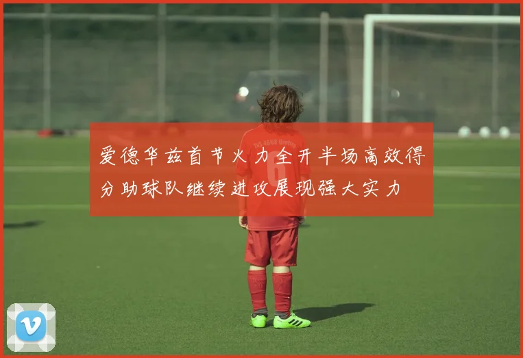 爱德华兹首节火力全开半场高效得分助球队继续进攻展现强大实力