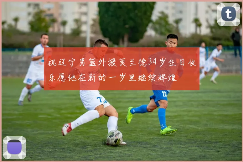 祝辽宁男篮外援莫兰德34岁生日快乐愿他在新的一岁里继续辉煌