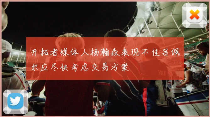 开拓者媒体人杨瀚森表现不佳吕佩尔应尽快考虑交易方案