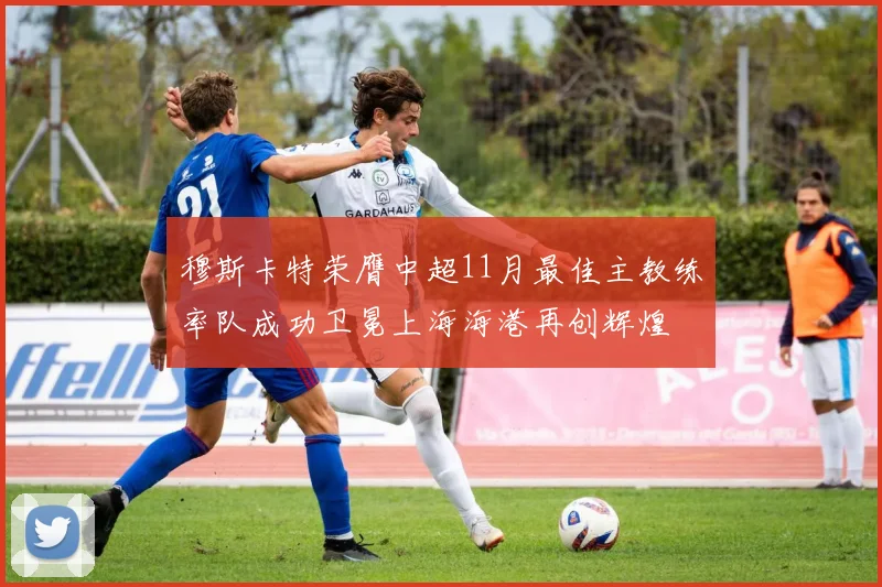 穆斯卡特荣膺中超11月最佳主教练率队成功卫冕上海海港再创辉煌
