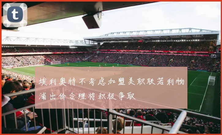 埃利奥特不考虑加盟美职联若利物浦出价合理将积极争取