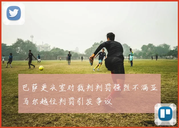 巴萨更衣室对裁判判罚强烈不满亚马尔越位判罚引发争议