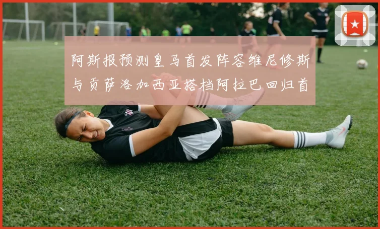 阿斯报预测皇马首发阵容维尼修斯与贡萨洛加西亚搭档阿拉巴回归首发位置