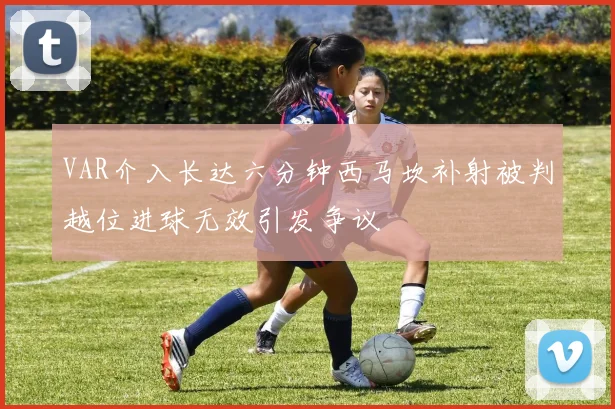 VAR介入长达六分钟西马坎补射被判越位进球无效引发争议