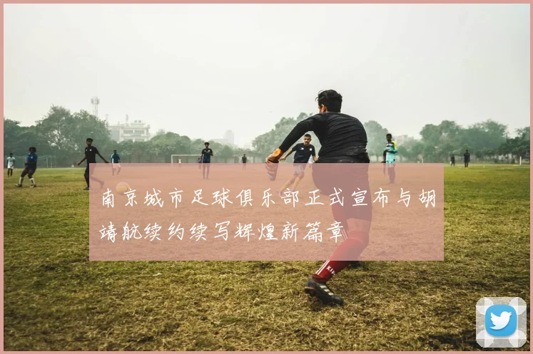 南京城市足球俱乐部正式宣布与胡靖航续约续写辉煌新篇章