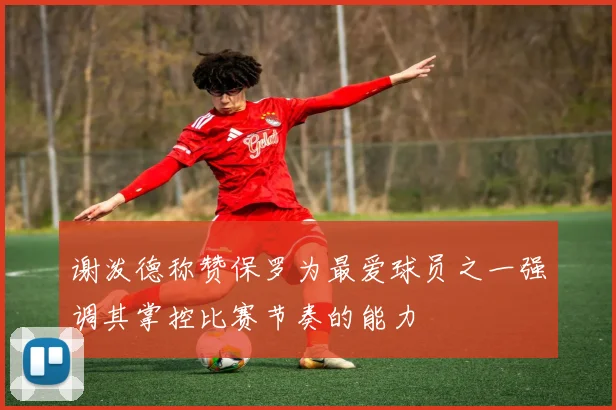 谢泼德称赞保罗为最爱球员之一强调其掌控比赛节奏的能力