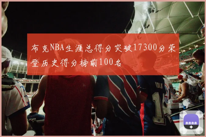 布克NBA生涯总得分突破17300分荣登历史得分榜前100名