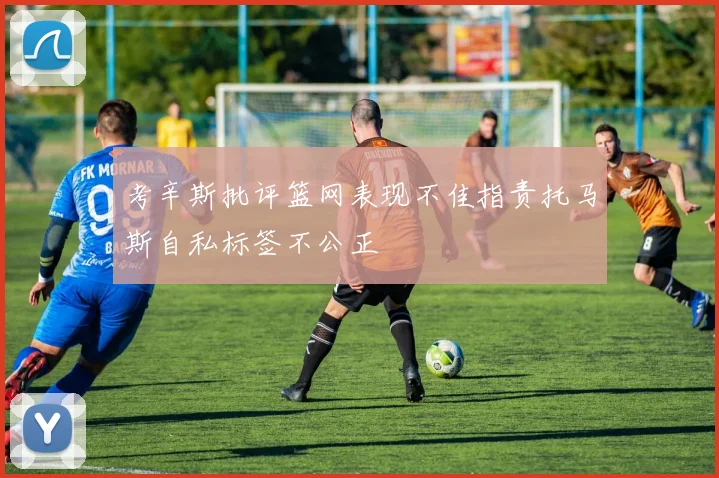 考辛斯批评篮网表现不佳指责托马斯自私标签不公正